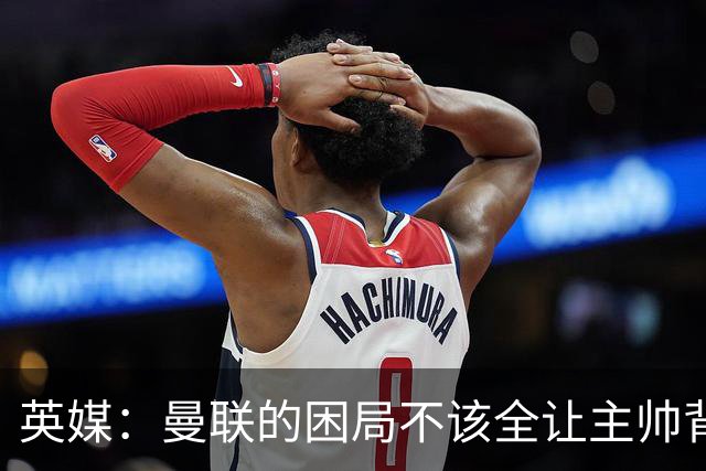 英媒：曼联的困局不该全让主帅背锅；拉爵以及管理层难辞其咎